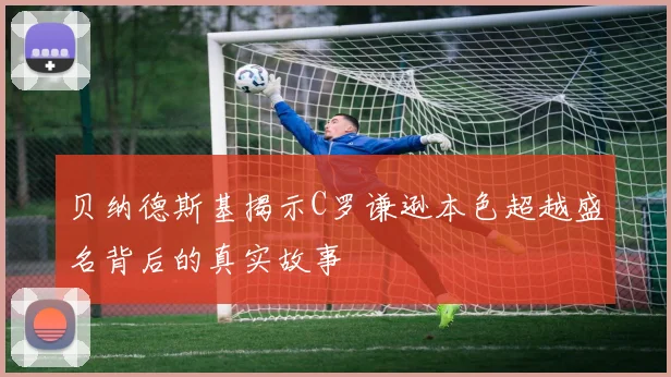 贝纳德斯基揭示C罗谦逊本色超越盛名背后的真实故事