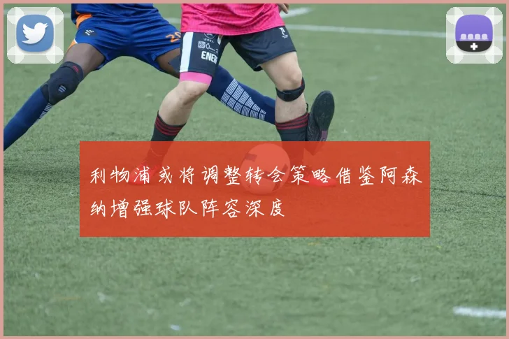 利物浦或将调整转会策略借鉴阿森纳增强球队阵容深度