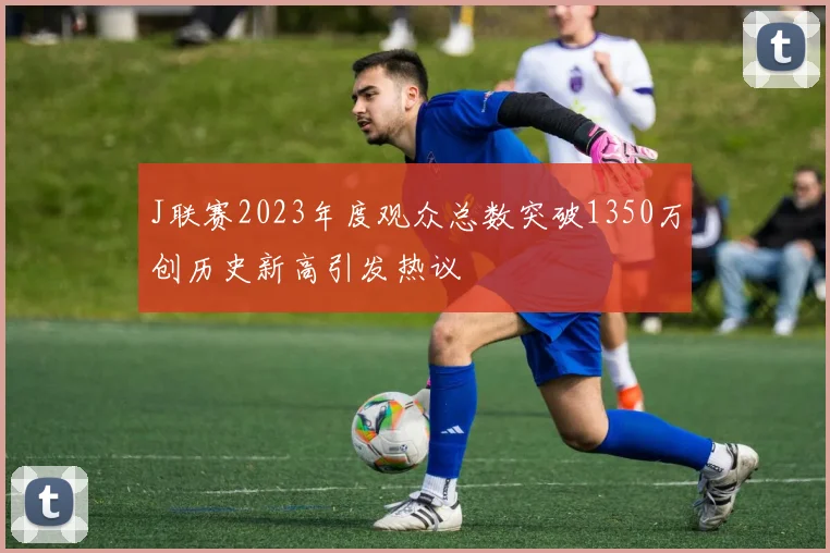 J联赛2023年度观众总数突破1350万创历史新高引发热议