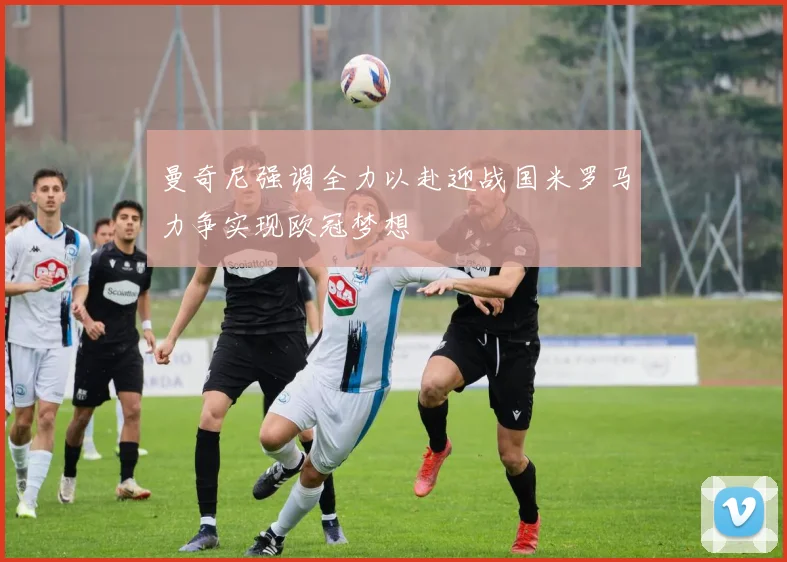曼奇尼强调全力以赴迎战国米罗马力争实现欧冠梦想