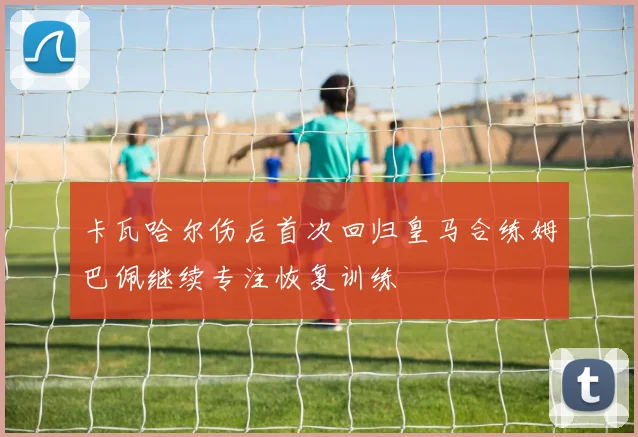 卡瓦哈尔伤后首次回归皇马合练姆巴佩继续专注恢复训练