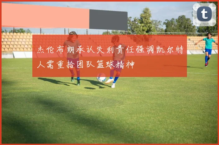杰伦布朗承认失利责任强调凯尔特人需重拾团队篮球精神