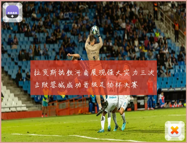 拉莫斯执教河南展现强大实力三次击败蓉城成功晋级足协杯决赛