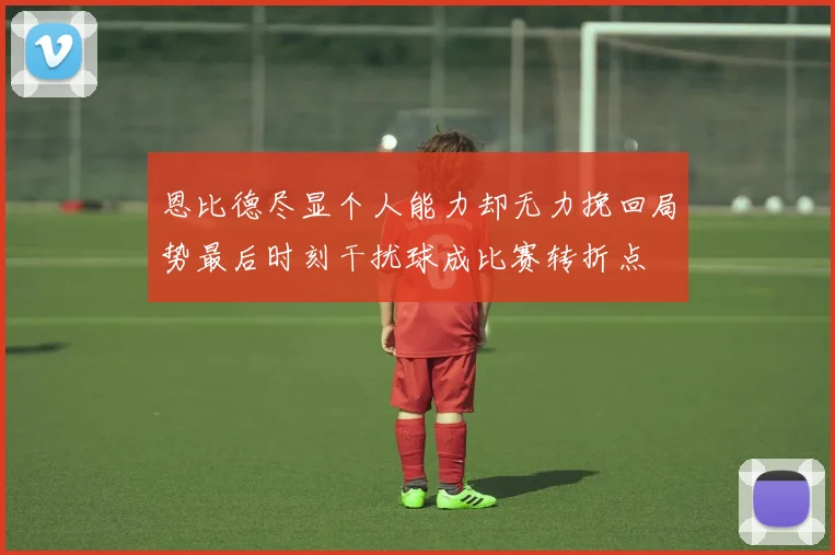 恩比德尽显个人能力却无力挽回局势最后时刻干扰球成比赛转折点