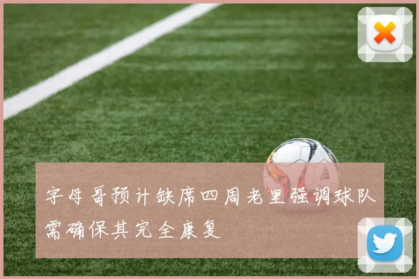 字母哥预计缺席四周老里强调球队需确保其完全康复