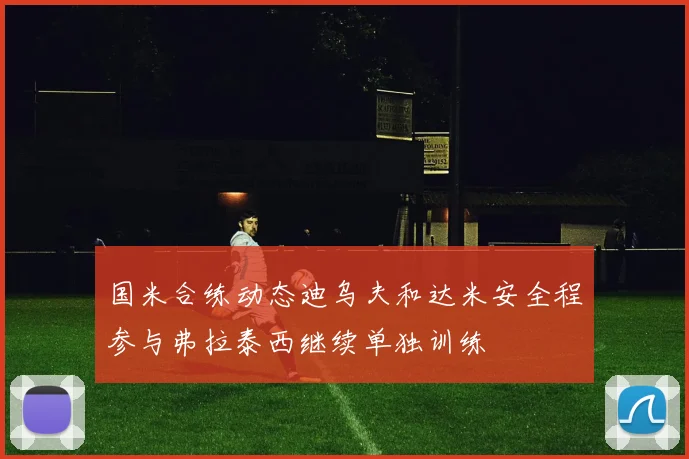 国米合练动态迪乌夫和达米安全程参与弗拉泰西继续单独训练