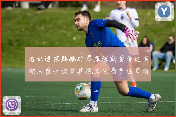 名记透露鹈鹕对墨菲琼斯要价过高湖人勇士仍将其视为交易首选目标