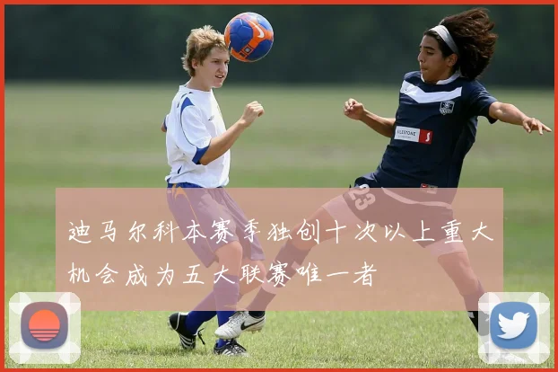 迪马尔科本赛季独创十次以上重大机会成为五大联赛唯一者