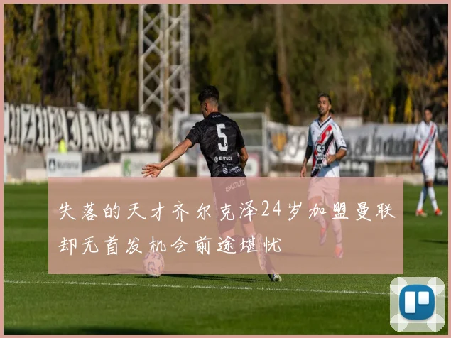 失落的天才齐尔克泽24岁加盟曼联却无首发机会前途堪忧