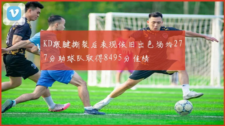 KD跟腱撕裂后表现依旧出色场均277分助球队取得8495分佳绩
