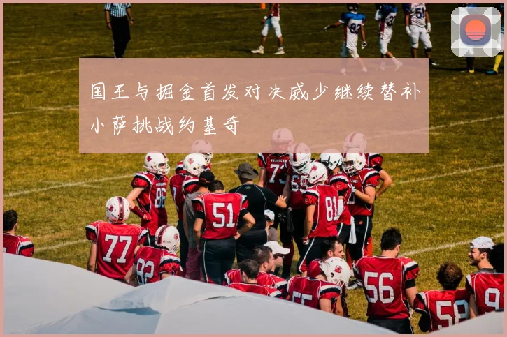 国王与掘金首发对决威少继续替补小萨挑战约基奇