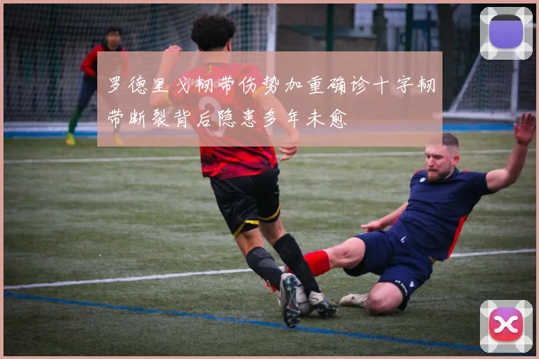 罗德里戈韧带伤势加重确诊十字韧带断裂背后隐患多年未愈