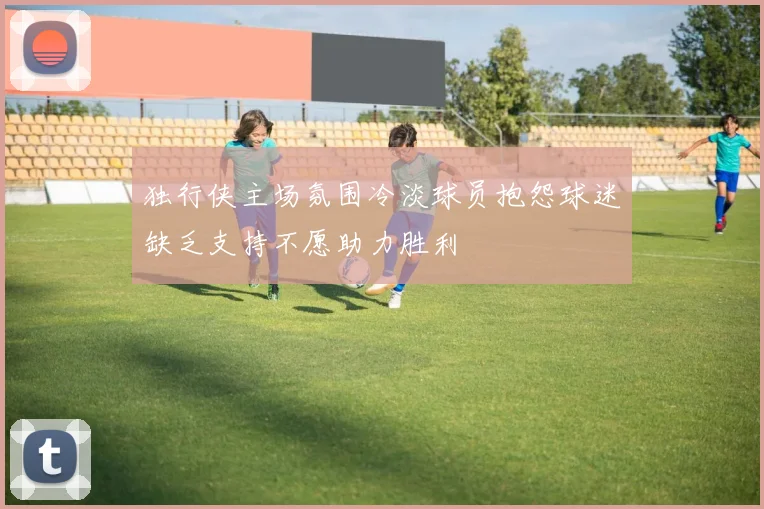 独行侠主场氛围冷淡球员抱怨球迷缺乏支持不愿助力胜利