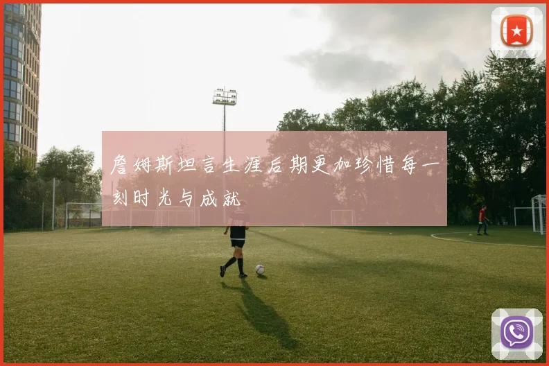 詹姆斯坦言生涯后期更加珍惜每一刻时光与成就