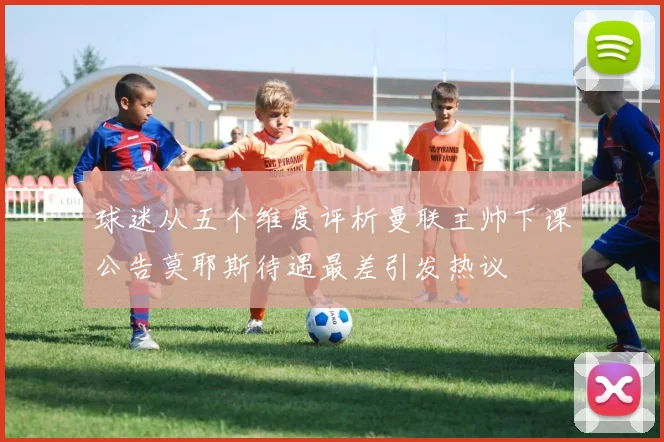 球迷从五个维度评析曼联主帅下课公告莫耶斯待遇最差引发热议