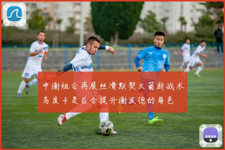 申谢组合再展丝滑默契火箭新战术乌度卡是否会提升谢泼德的角色