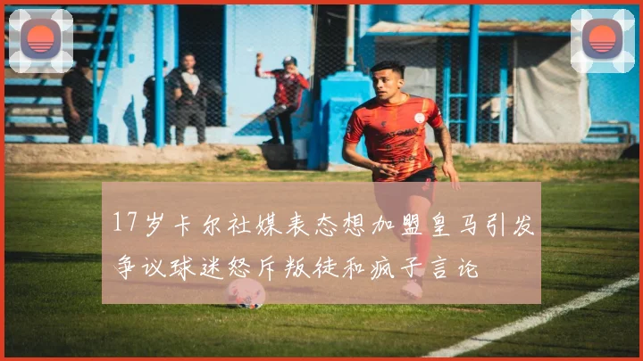 17岁卡尔社媒表态想加盟皇马引发争议球迷怒斥叛徒和疯子言论