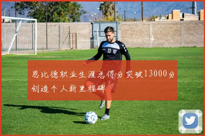恩比德职业生涯总得分突破13000分创造个人新里程碑