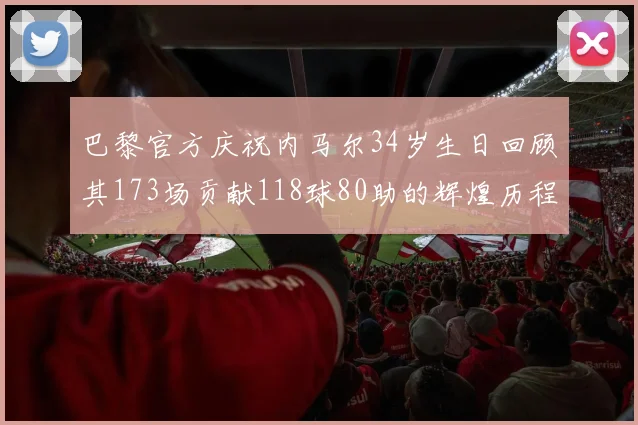 巴黎官方庆祝内马尔34岁生日回顾其173场贡献118球80助的辉煌历程