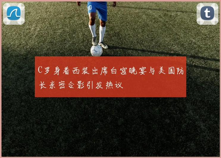 C罗身着西装出席白宫晚宴与美国防长亲密合影引发热议