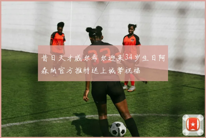 昔日天才威尔希尔迎来34岁生日阿森纳官方推特送上诚挚祝福