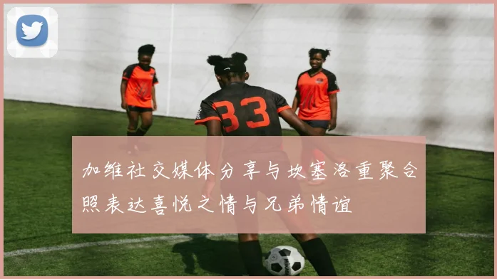 加维社交媒体分享与坎塞洛重聚合照表达喜悦之情与兄弟情谊