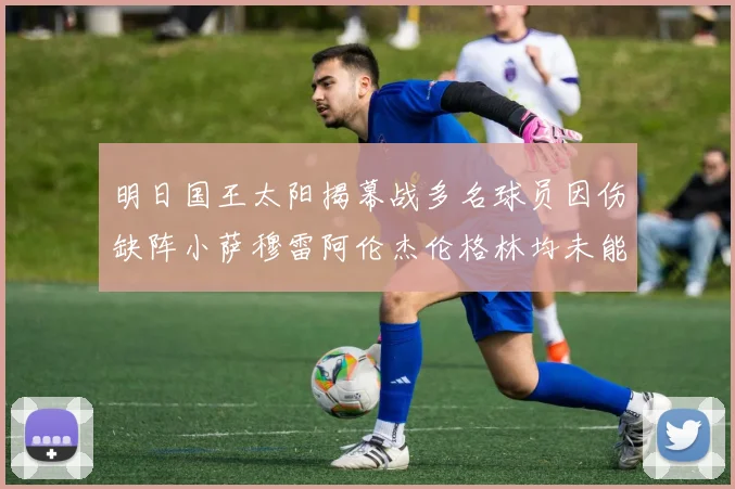 明日国王太阳揭幕战多名球员因伤缺阵小萨穆雷阿伦杰伦格林均未能出战