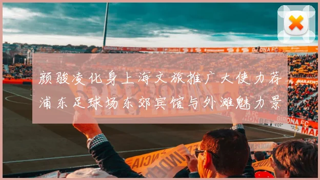 颜骏凌化身上海文旅推广大使力荐浦东足球场东郊宾馆与外滩魅力景点