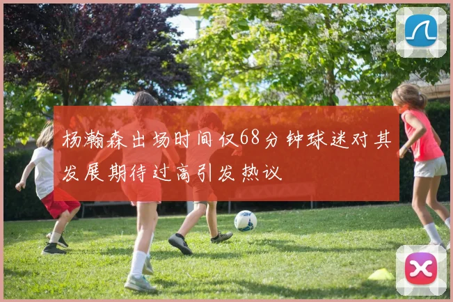 杨瀚森出场时间仅68分钟球迷对其发展期待过高引发热议