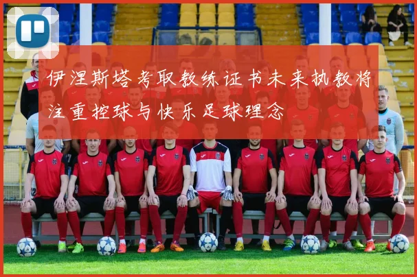 伊涅斯塔考取教练证书未来执教将注重控球与快乐足球理念